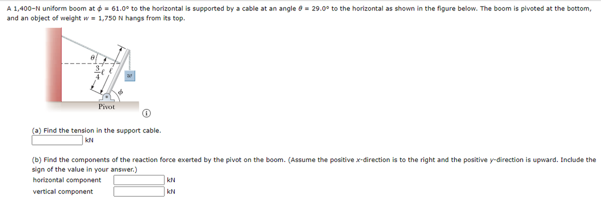 A 1,400-N uniform boom at o = 61.0° to the horizontal is supported by a cable at an angle e = 29.0° to the horizontal as shown in the figure below. The boom is pivoted at the bottom,
and an object of weight w = 1,750 N hangs from its top.
w
Pivot
(a) Find the tension in the support cable.
kN
(b) Find the components of the reaction force exerted by the pivot on the boom. (Assume the positive x-direction is to the right and the positive y-direction is upward. Include the
sign of the value in your answer.)
horizontal component
kN
vertical component
kN
