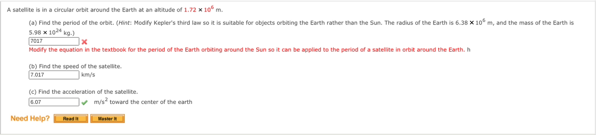 A satellite is in a circular orbit around the Earth at an altitude of 1.72 x 106 m.
(a) Find the period of the orbit. (Hint: Modify Kepler's third law so it is suitable for objects orbiting the Earth rather than the Sun. The radius of the Earth is 6.38 x 10° m, and the mass of the Earth is
5.98 x 1024 kg.)
7017
Modify the equation in the textbook for the period of the Earth orbiting around the Sun so it can be applied to the period of a satellite in orbit around the Earth. h
(b) Find the speed of the satellite.
7.017
km/s
(c) Find the acceleration of the satellite.
6.07
V m/s toward the center of the earth
Need Help?
Read It
Master It
