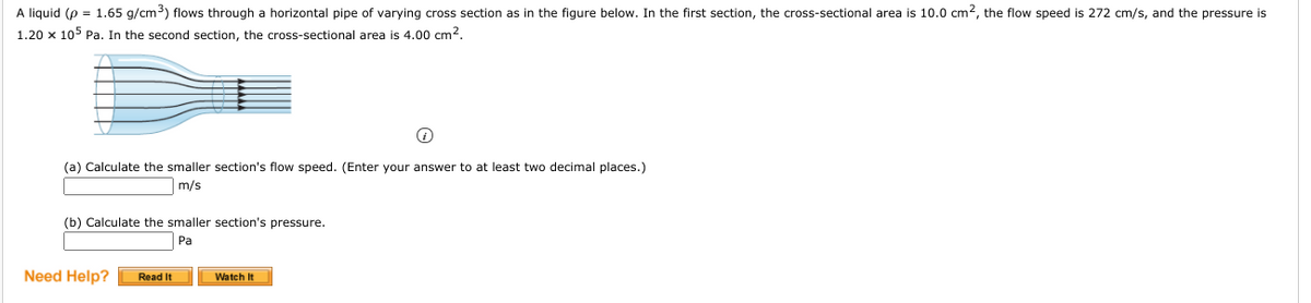 A liquid (p = 1.65 g/cm) flows through a horizontal pipe of varying cross section as in the figure below. In the first section, the cross-sectional area is 10.0 cm2, the flow speed is 272 cm/s, and the pressure is
1.20 x 105 Pa. In the second section, the cross-sectional area is 4.00 cm2.
(a) Calculate the smaller section's flow speed. (Enter your answer to at least two decimal places.)
m/s
(b) Calculate the smaller section's pressure.
Pa
Need Help?
Read It
Watch It
