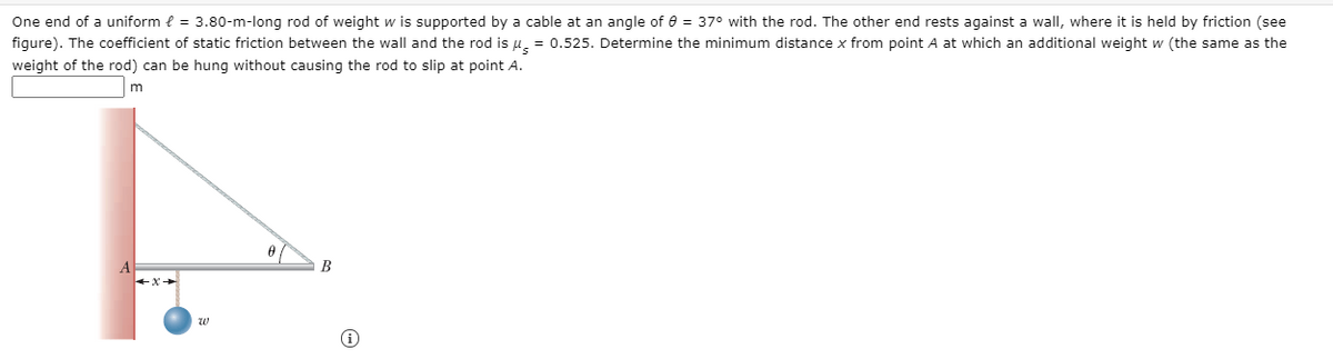 One end of a uniform { = 3.80-m-long rod of weight w is supported by a cable at an angle of e = 37° with the rod. The other end rests against a wall, where it is held by friction (see
figure). The coefficient of static friction between the wall and the rod is u. = 0.525. Determine the minimum distance x from point A at which an additional weight w (the same as the
weight of the rod) can be hung without causing the rod to slip at point A.
m
B
w

