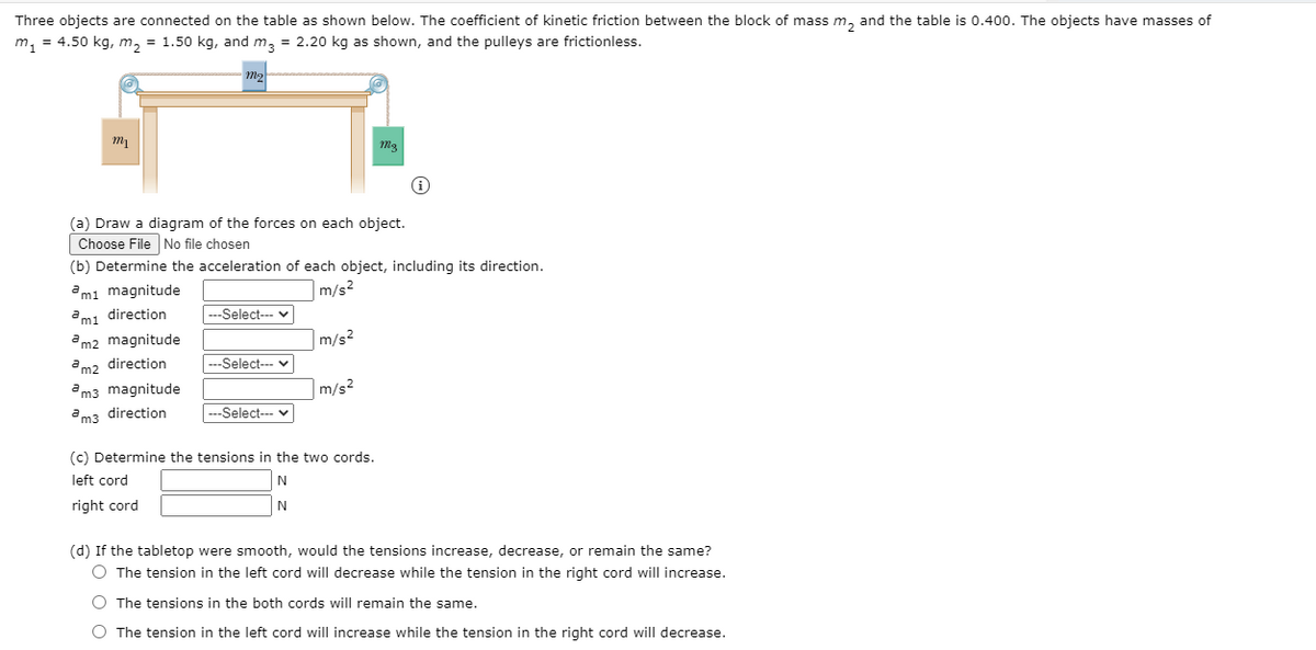 Three objects are connected on the table as shown below. The coefficient of kinetic friction between the block of mass m, and the table is 0.400. The objects have masses of
m, = 4.50 kg, m, = 1.50 kg, and m, = 2.20 kg as shown, and the pulleys are frictionless.
m2
(a) Draw a diagram of the forces on each object.
Choose File No file chosen
(b) Determine the acceleration of each object, including its direction.
ami magnitude
|m/s²
mi direction
|--Select--- v
am2 magnitude
|m/s2
am2 direction
|---Select--- v
am3 magnitude
m/s2
am3 direction
--Select--- v
(c) Determine the tensions in the two cords.
left cord
N
right cord
(d) If the tabletop were smooth, would the tensions increase, decrease, or remain the same?
O The tension in the left cord will decrease while the tension in the right cord will increase.
O The tensions in the both cords will remain the same.
O The tension in the left cord will increase while the tension in the right cord will decrease.
