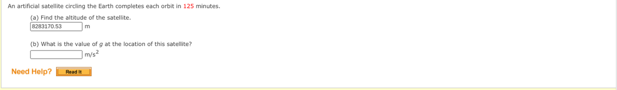 An artificial satellite circling the Earth completes each orbit in 125 minutes.
(a) Find the altitude of the satellite.
8283170.53
(b) What is the value of g at the location of this satellite?
|m/s²
Need Help?
Read It
