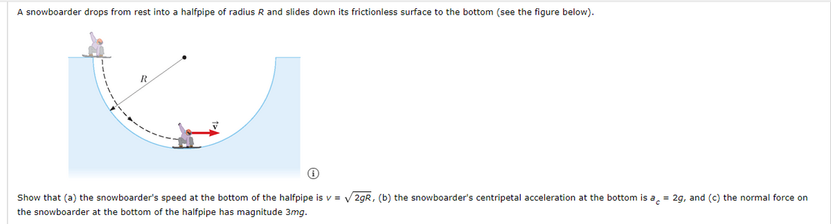 A snowboarder drops from rest into a halfpipe of radius R and slides down its frictionless surface to the bottom (see the figure below).
Show that (a) the snowboarder's speed at the bottom of the halfpipe is v = V 2gR, (b) the snowboarder's centripetal acceleration at the bottom is a, = 2g, and (c) the normal force on
the snowboarder at the bottom of the halfpipe has magnitude 3mg.
