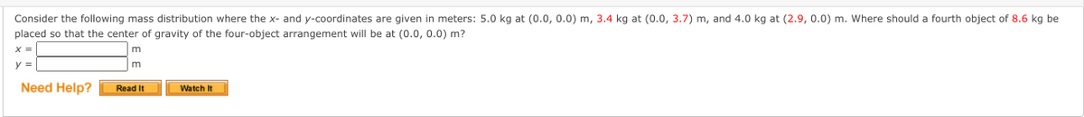 Consider the following mass distribution where the x- and y-coordinates are given in meters: 5.0 kg at (0.0, 0.0) m, 3.4 kg at (0.0, 3.7) m, and 4.0 kg at (2.9, 0.0) m. Where should a fourth object of 8.6 kg be
placed so that the center of gravity of the four-object arrangement will be at (0.0, 0.0) m?
X =
y =
m
Need Help?
Read It
Watch It
