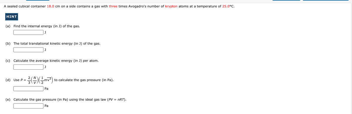 A sealed cubical container 18.0 cm on a side contains a gas with three times Avogadro's number of krypton atoms at a temperature of 25.0°C.
HINT
(a) Find the internal energy (in J) of the gas.
(b) The total translational kinetic energy (in J) of the gas.
(c) Calculate the average kinetic energy (in J) per atom.
(d) Use P =
to calculate the gas pressure (in Pa).
Pa
(e) Calculate the gas pressure (in Pa) using the ideal gas law (PV = nRT).
Pa
