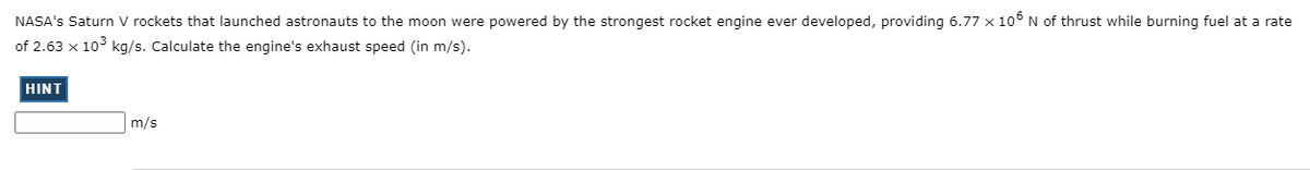 NASA's Saturn V rockets that launched astronauts to the moon were powered by the strongest rocket engine ever developed, providing 6.77 x 10° N of thrust while burning fuel at a rate
of 2.63 x 10° kg/s. Calculate the engine's exhaust speed (in m/s).
HINT
m/s
