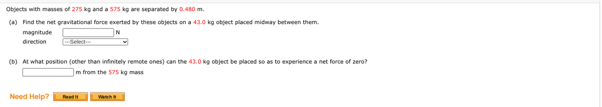 Objects with masses of 275 kg and a 575 kg are separated by 0.480 m.
(a) Find the net gravitational force exerted by these objects on a 43.0 kg object placed midway between them.
magnitude
N
direction
---Select---
(b) At what position (other than infinitely remote ones) can the 43.0 kg object be placed so as to experience a net force of zero?
m from the 575 kg mass
Need Help?
Read It
Watch It
