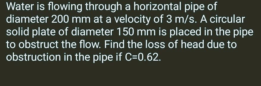Water is flowing through a horizontal pipe of
diameter 200 mm at a velocity of 3 m/s. A circular
solid plate of diameter 150 mm is placed in the pipe
to obstruct the flow. Find the loss of head due to
obstruction in the pipe if C=0.62.