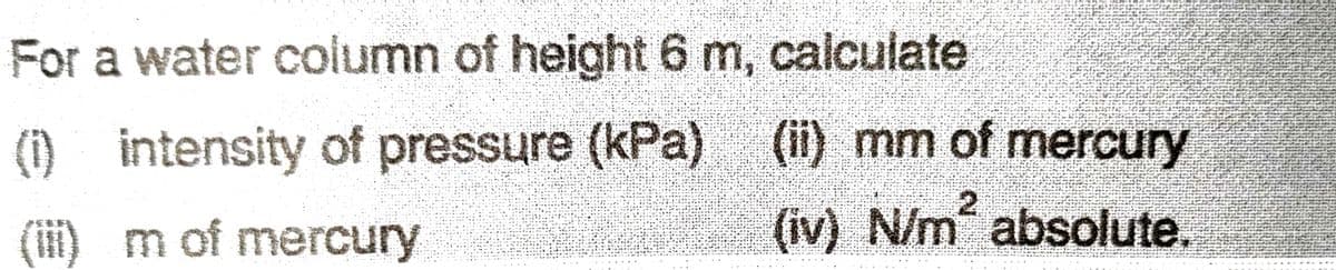 For a water column of height 6 m, calculate
(1) intensity of pressure (kPa)
(iii) m of mercury
(ii) mm of mercury
2
(iv) N/m² absolute.