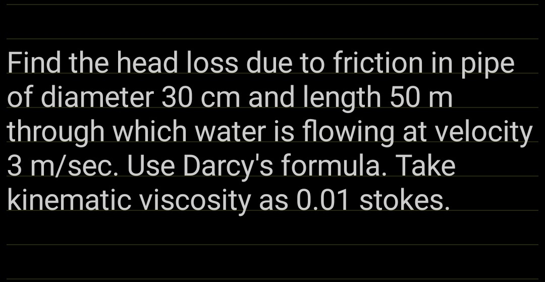 Find the head loss due to friction in pipe
of diameter 30 cm and length 50 m
through which water is flowing at velocity
3 m/sec. Use Darcy's formula. Take
kinematic viscosity as 0.01 stokes.