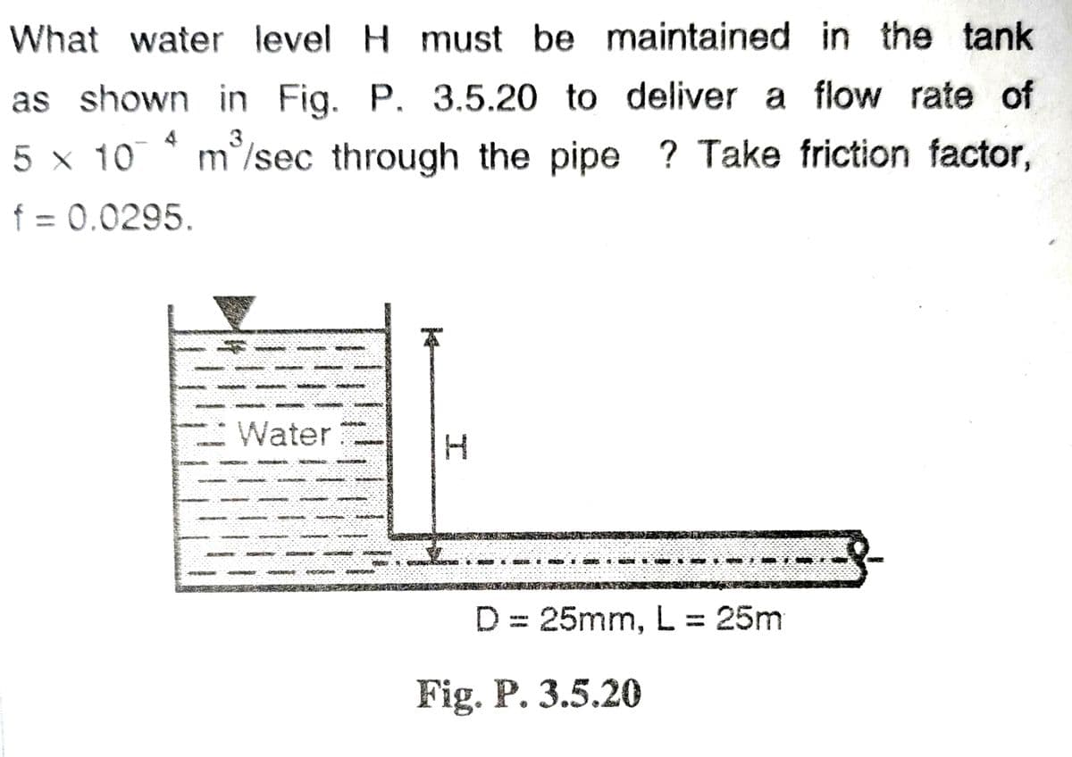 What water level H must be maintained in the tank
as shown in Fig. P. 3.5.20 to deliver a flow rate of
5 x 104 m³/sec through the pipe ? Take friction factor,
f = 0.0295.
Water
SOMY
.-.-.-.-.-.
80578
I
THE & KET
D = 25mm, L = 25m
Fig. P. 3.5.20