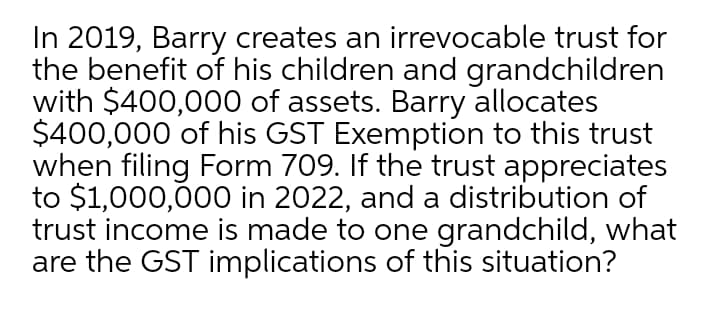 In 2019, Barry creates an irrevocable trust for
the benefit of his children and grandchildren
with $400,000 of assets. Barry allocates
$400,000 of his GST Exemption to this trust
when filing Form 709. If the trust appreciates
to $1,000,000 in 2022, and a distribution of
trust income is made to one grandchild, what
are the GST implications of this situation?
