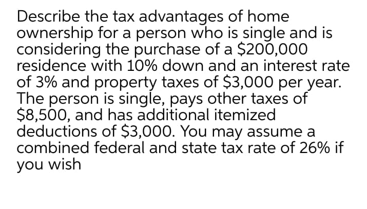 Describe the tax advantages of home
ownership for a person who is single and is
considering the purchase of a $200,000
residence with 10% down and an interest rate
of 3% and property taxes of $3,000 per year.
The person is single, pays other taxes of
$8,500, and has additional itemized
deductions of $3,000. You may assume a
combined federal and state tax rate of 26% if
you wish
