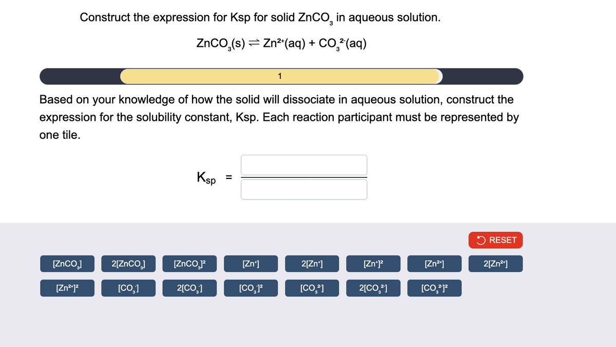 Construct the expression for Ksp for solid ZnCO 2 in aqueous solution.
3
ZnCO₂(s) Zn2+(aq) + CO2 (aq)
Based on your knowledge of how the solid will dissociate in aqueous solution, construct the
expression for the solubility constant, Ksp. Each reaction participant must be represented by
one tile.
Ksp =
RESET
[ZnCO₂]
2[ZnCO₂]
[ZnCO₂]²
[Zn+]
2[Zn+]
[Zn+]²
[Zn2+]
2[Zn2+]
[Zn²+]²
[CO]
2[CO₂]
[CO]²
[CO2]
2[CO2]
[CO₂2-12