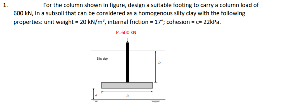 1.
For the column shown in figure, design a suitable footing to carry a column load of
600 kN, in a subsoil that can be considered as a homogenous silty clay with the following
properties: unit weight = 20 kN/m³, internal friction = 17°; cohesion = c= 22kPa.
P=600 kN
Sity clay
