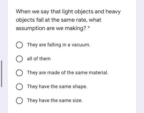 When we say that light objects and heavy
objects fall at the same rate, what
assumption are we making? *
They are falling in a vacuum.
all of them
They are made of the same material.
They have the same shape.
O They have the same size.
