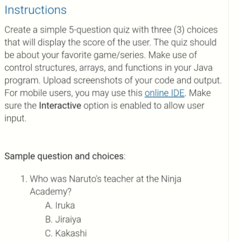 Instructions
Create a simple 5-question quiz with three (3) choices
that will display the score of the user. The quiz should
be about your favorite game/series. Make use of
control structures, arrays, and functions in your Java
program. Upload screenshots of your code and output.
For mobile users, you may use this online IDE. Make
sure the Interactive option is enabled to allow user
input.
Sample question and choices:
1. Who was Naruto's teacher at the Ninja
Academy?
A. Iruka
B. Jiraiya
C. Kakashi
