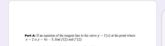 Part A: If an equation of the tangent line to the curve y = f(x) at the point where
x = 2 is y = 4x – 5, find f(2) and f'(2)
!!
