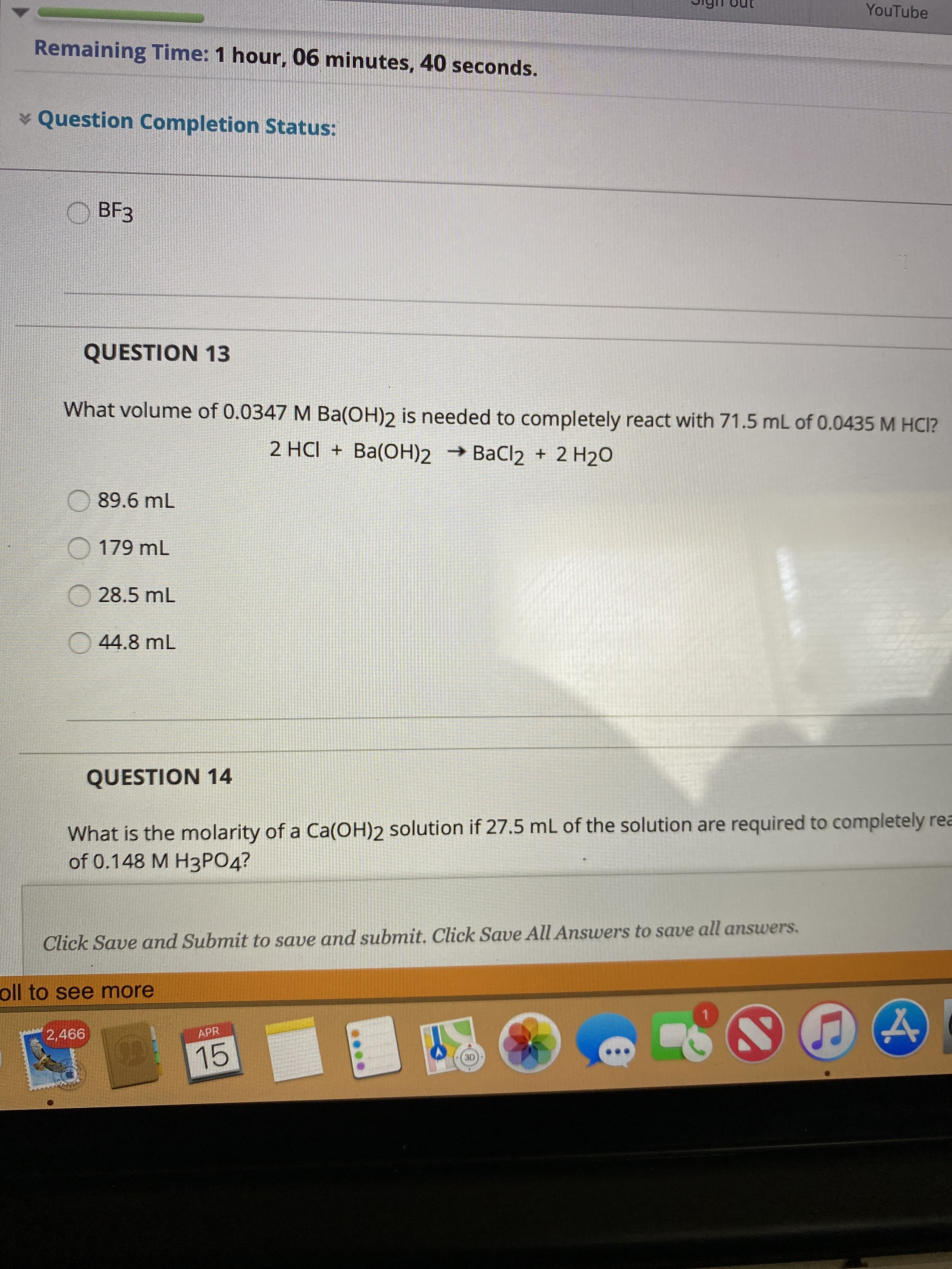 YouTube
Remaining Time: 1 hour, 06 minutes, 40 seconds.
* Question Completion Status:
ВFЗ
QUESTION 13
What volume of 0.0347 M Ba(OH)2 is needed to completely react with 71.5 mL of 0.0435 M HCI?
2 HCI + Ba(OH)2 → BaCl2 + 2 H2O
89.6 mL
O 179 mL
O 28.5 mL
O 44.8 mL
QUESTION 14
What is the molarity of a Ca(OH)2 solution if 27.5 mL of the solution are required to completely rea
of 0.148 M Н3РОД?
Click Save and Submit to save and submit. Click Save All Answers to save all answers.
oll to see more
2,466
APR
15
3D
