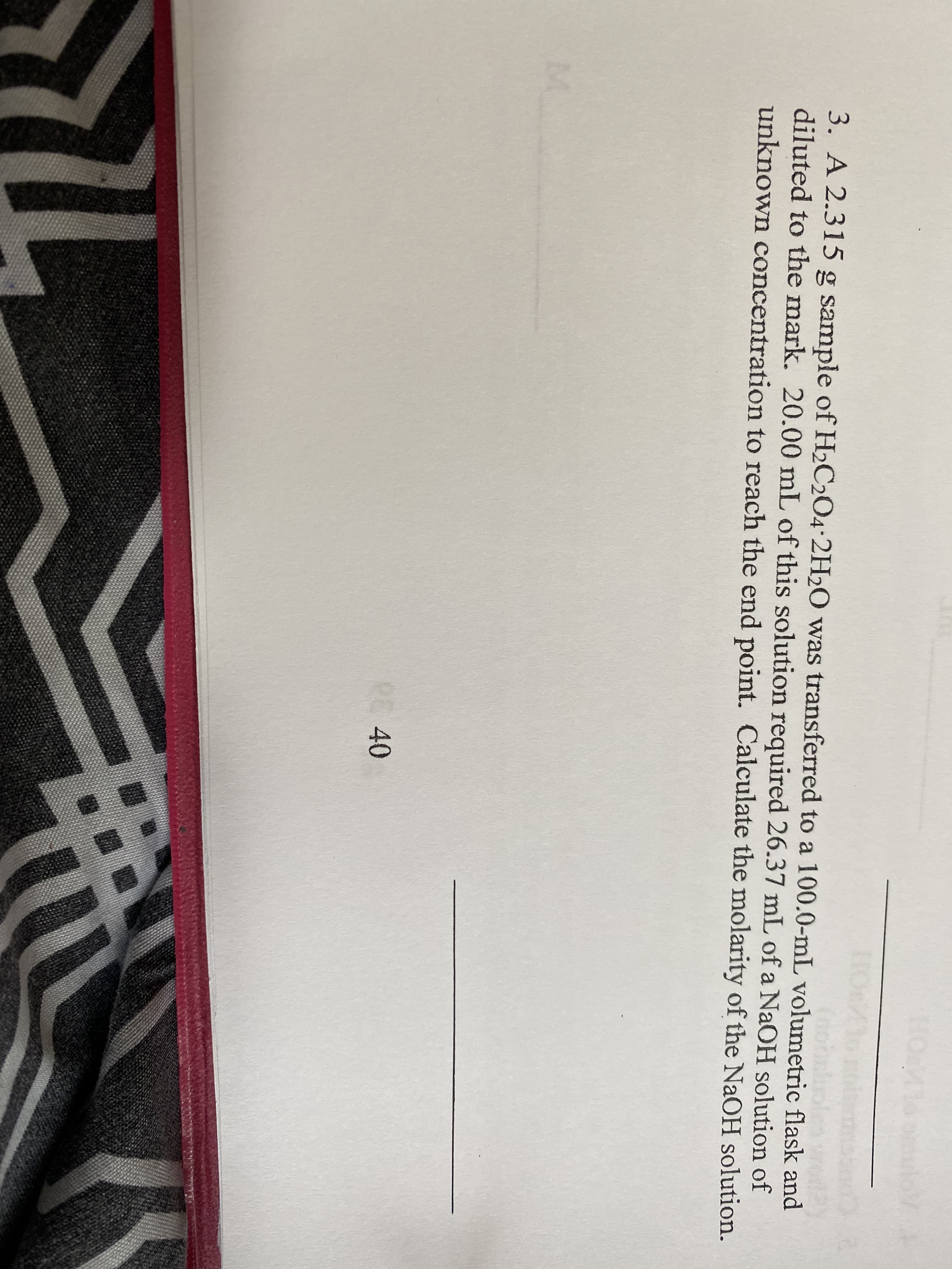 3. A 2.315 g sample of H2C2O4•2H2O was transferred to a 100.0-mL volumetric flask and
diluted to the mark. 20.00 mL of this solution required 26.37 mL of a NaOH solution of
unknown concentration to reach the end point. Calculate the molarity of the NaOH solution.
PE40
