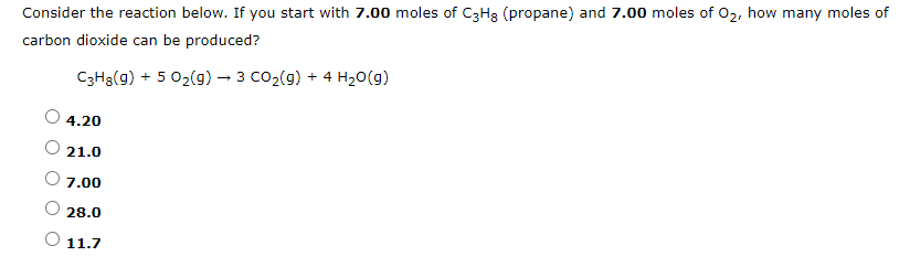 Consider the reaction below. If you start with 7.00 moles of C3Hg (propane) and 7.00 moles of 02, how many moles of
carbon dioxide can be produced?
C3H3(g) + 5 02(g) – 3 CO2(9) + 4 H20(g)
4.20
21.0
7.00
28.0
11.7
