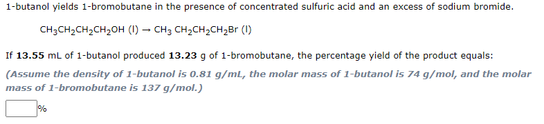 1-butanol yields 1-bromobutane in the presence of concentrated sulfuric acid and an excess of sodium bromide.
CH3CH2CH,CH2OH (I) → CH3 CH2CH2CH2Br (1)
If 13.55 mL of 1-butanol produced 13.23 g of 1-bromobutane, the percentage yield of the product equals:
(Assume the density of 1-butanol is 0.81 g/mL, the molar mass of 1-butanol is 74 g/mol, and the molar
mass of 1-bromobutane is 137 g/mol.)
%
