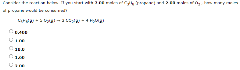 Consider the reaction below. If you start with 2.00 moles of C3H3 (propane) and 2.00 moles of 02, how many moles
of propane would be consumed?
C3H3(g) + 5 02(g) – 3 CO2(g) + 4 H20(g)
0.400
1.00
10.0
1.60
2.00
