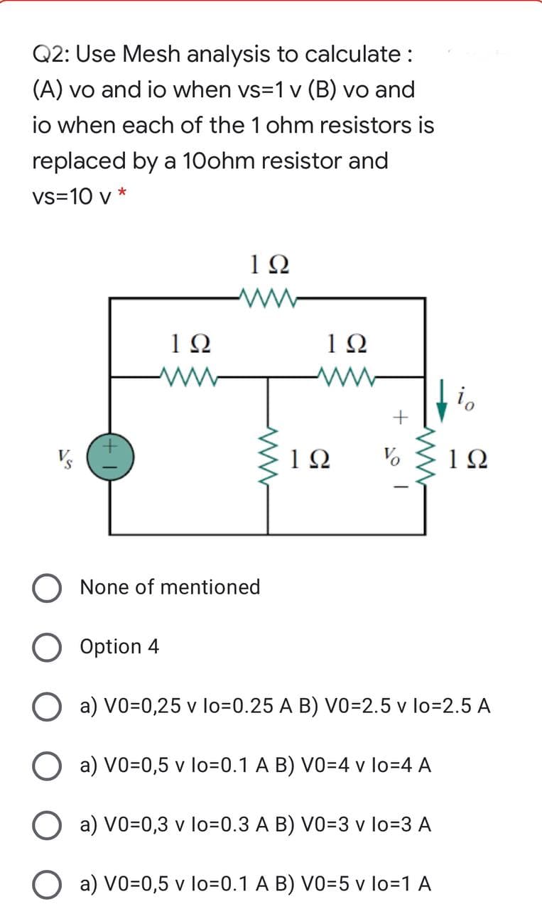 Q2: Use Mesh analysis to calculate :
(A) vo and io when vs=1 v (B) vo and
io when each of the 1 ohm resistors is
replaced by a 10ohm resistor and
vs=10 v *
1Ω
1Ω
None of mentioned
Option 4
O a) VO=0,25 v lo=0.25 A B) vo=2.5 v lo=2.5 A
O a) VO=0,5 v lo=0.1 A B) VO=4 v lo=4 A
a) VO=0,3 v lo=D0.3 A B) V0=3 v lo=3 A
O a) VO=0,5 v lo=0.1 A B) VO=5 v lo=1 A
