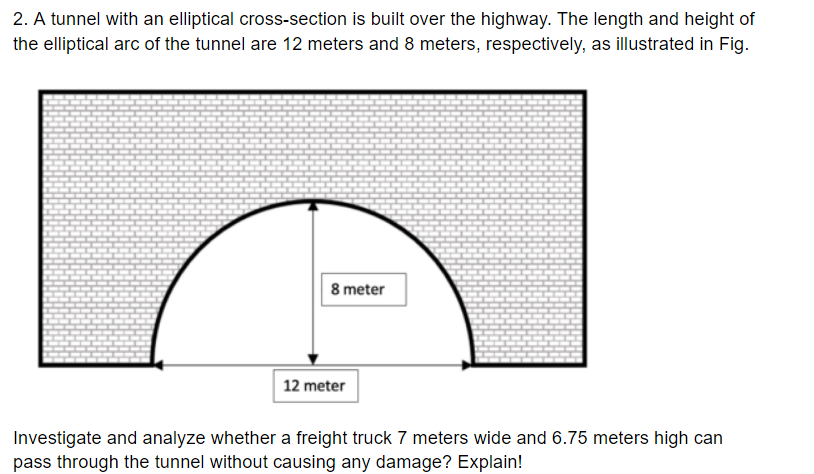 2. A tunnel with an elliptical cross-section is built over the highway. The length and height of
the elliptical arc of the tunnel are 12 meters and 8 meters, respectively, as illustrated in Fig.
8 meter
12 meter
Investigate and analyze whether a freight truck 7 meters wide and 6.75 meters high can
pass through the tunnel without causing any damage? Explain!
