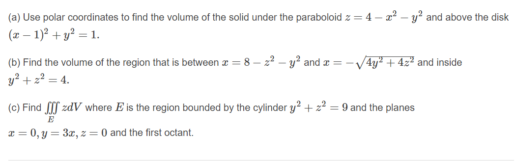 (a) Use polar coordinates to find the volume of the solid under the paraboloid z = 4 – x2 – y? and above the disk
(x – 1)? + y? = 1.
(b) Find the volume of the region that is between x = 8 – z2 – y? and x = -/4y2 +4z² and inside
y2 + z2
= 4.
(c) Find f zdV where E is the region bounded by the cylinder y? + z2 = 9 and the planes
E
x = 0, y = 3x, z = 0 and the first octant.
