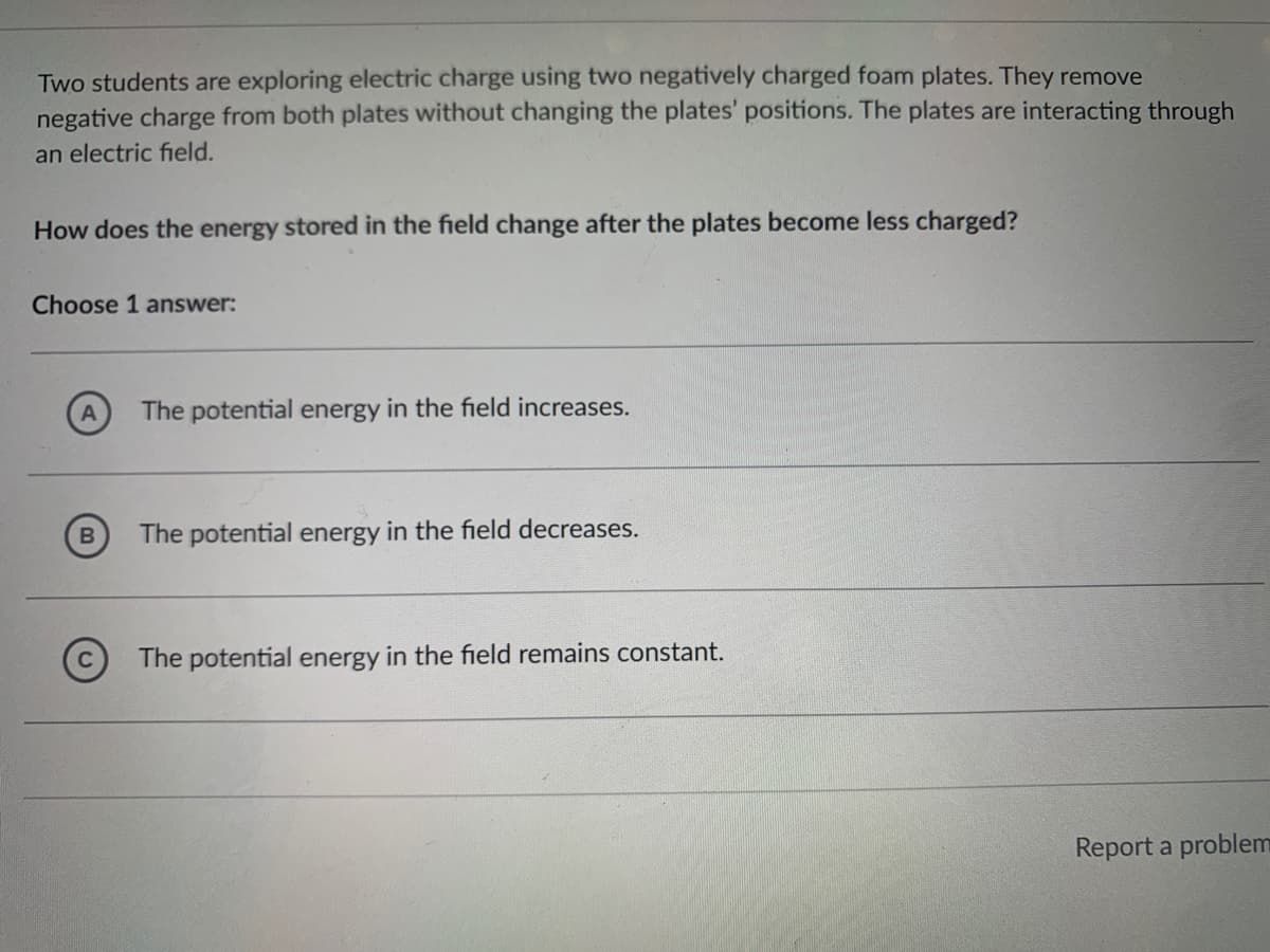 Two students are exploring electric charge using two negatively charged foam plates. They remove
negative charge from both plates without changing the plates' positions. The plates are interacting through
an electric field.
How does the energy stored in the field change after the plates become less charged?
Choose 1 answer:
The potential energy in the field increases.
The potential energy in the field decreases.
The potential energy in the field remains constant.
Report a problem
