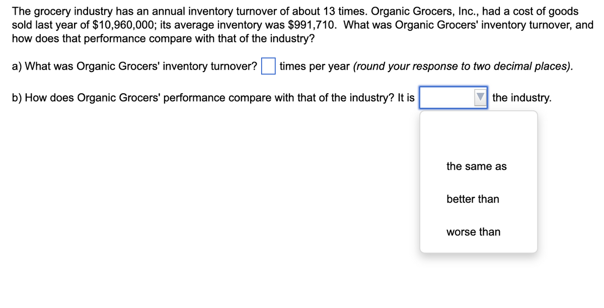 The grocery industry has an annual inventory turnover of about 13 times. Organic Grocers, Inc., had a cost of goods
sold last year of $10,960,000; its average inventory was $991,710. What was Organic Grocers' inventory turnover, and
how does that performance compare with that of the industry?
a) What was Organic Grocers' inventory turnover? times per year (round your response to two decimal places).
b) How does Organic Grocers' performance compare with that of the industry? It is
the industry.
the same as
better than
worse than