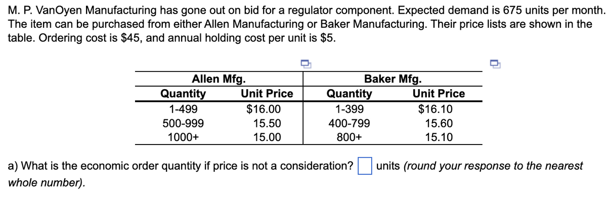 M. P. VanOyen Manufacturing has gone out on bid for a regulator component. Expected demand is 675 units per month.
The item can be purchased from either Allen Manufacturing or Baker Manufacturing. Their price lists are shown in the
table. Ordering cost is $45, and annual holding cost per unit is $5.
Allen Mfg.
Quantity
1-499
500-999
1000+
Unit Price
$16.00
15.50
15.00
Baker Mfg.
Quantity
1-399
400-799
800+
a) What is the economic order quantity if price is not a consideration?
whole number).
Unit Price
$16.10
15.60
15.10
units (round your response to the nearest