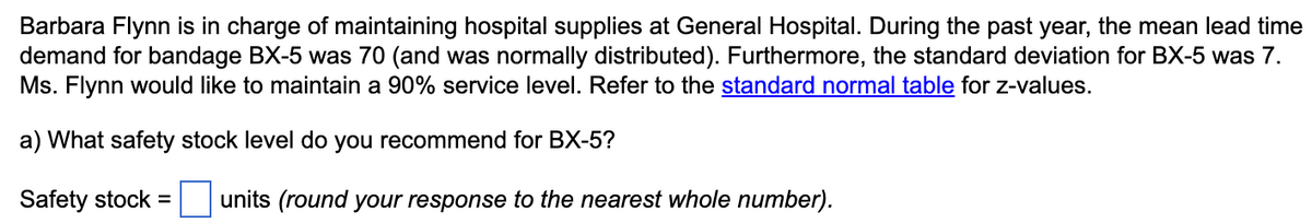 Barbara Flynn is in charge of maintaining hospital supplies at General Hospital. During the past year, the mean lead time
demand for bandage BX-5 was 70 (and was normally distributed). Furthermore, the standard deviation for BX-5 was 7.
Ms. Flynn would like to maintain a 90% service level. Refer to the standard normal table for z-values.
a) What safety stock level do you recommend for BX-5?
Safety stock =
units (round your response to the nearest whole number).