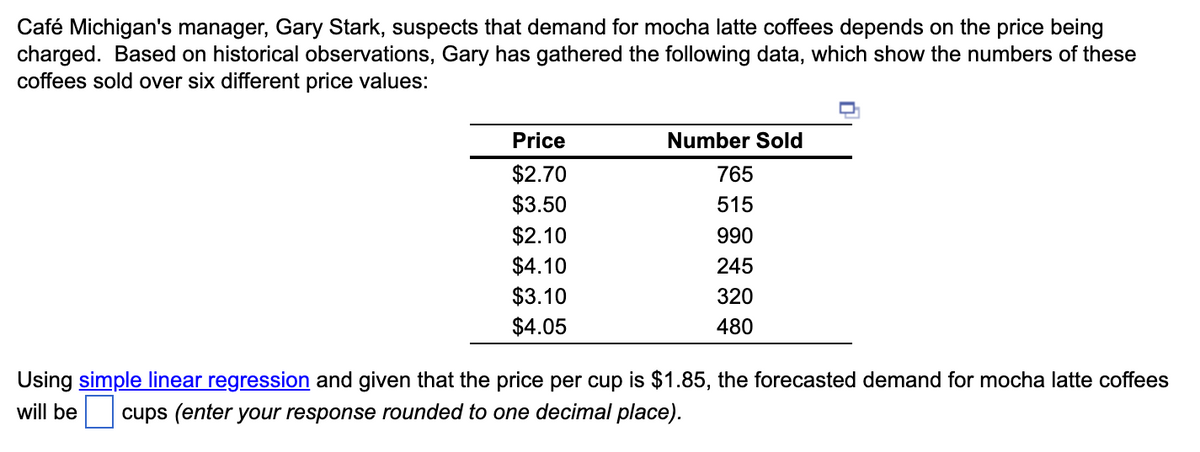 Café Michigan's manager, Gary Stark, suspects that demand for mocha latte coffees depends on the price being
charged. Based on historical observations, Gary has gathered the following data, which show the numbers of these
coffees sold over six different price values:
Price
$2.70
$3.50
$2.10
$4.10
$3.10
$4.05
Number Sold
765
515
990
245
320
480
Using simple linear regression and given that the price per cup is $1.85, the forecasted demand for mocha latte coffees
will be cups (enter your response rounded to one decimal place).