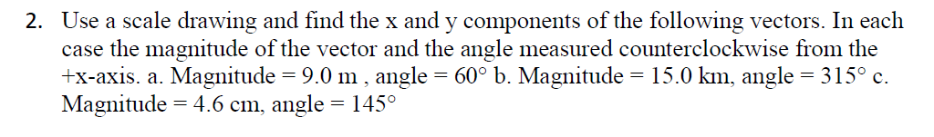 2. Use a scale drawing and find the x and y components of the following vectors. In each
case the magnitude of the vector and the angle measured counterclockwise from the
+x-axis. a. Magnitude = 9.0 m , angle = 60° b. Magnitude = 15.0 km, angle = 315° c.
Magnitude = 4.6 cm, angle = 145°
