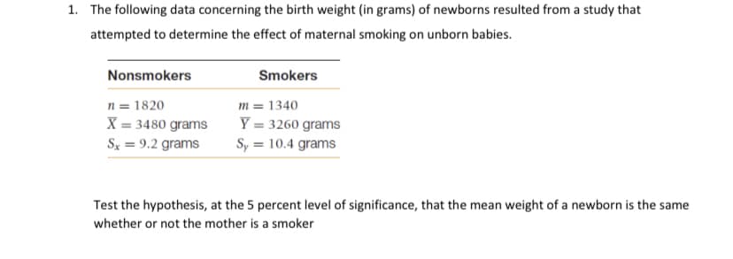 1. The following data concerning the birth weight (in grams) of newborns resulted from a study that
attempted to determine the effect of maternal smoking on unborn babies.
Nonsmokers
Smokers
n = 1820
X = 3480 grams
m = 1340
Y = 3260 grams
Sy = 10.4 grams
Sx = 9.2 grams
Test the hypothesis, at the 5 percent level of significance, that the mean weight of a newborn is the same
whether or not the mother is a smoker
