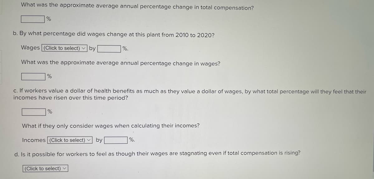 What was the approximate average annual percentage change in total compensation?
b. By what percentage did wages change at this plant from 2010 to 2020?
Wages (Click to select) v by
%.
What was the approximate average annual percentage change in wages?
c. If workers value a dollar of health benefits as much as they value a dollar of wages, by what total percentage will they feel that their
incomes have risen over this time period?
%
What if they only consider wages when calculating their incomes?
Incomes (Click to select) v by
%.
d. Is it possible for workers to feel as though their wages are stagnating even if total compensation is rising?
|(Click to select)
