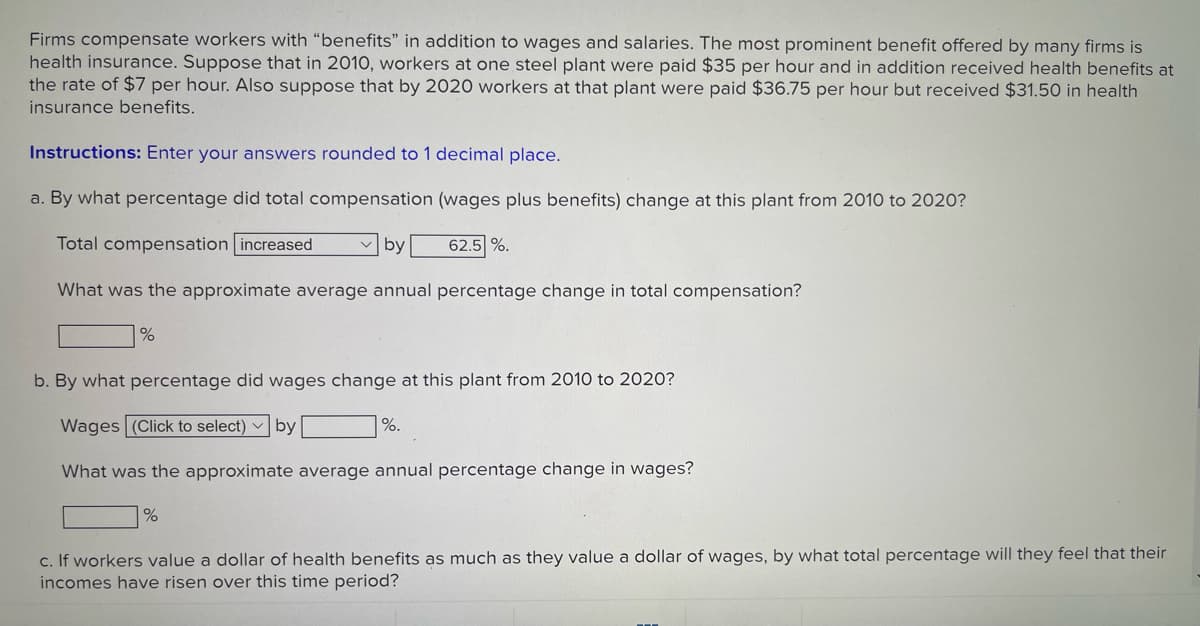 Firms compensate workers with "benefits" in addition to wages and salaries. The most prominent benefit offered by many firms is
health insurance. Suppose that in 2010, workers at one steel plant were paid $35 per hour and in addition received health benefits at
the rate of $7 per hour. Also suppose that by 2020 workers at that plant were paid $36.75 per hour but received $31.50 in health
insurance benefits.
Instructions: Enter your answers rounded to 1 decimal place.
a. By what percentage did total compensation (wages plus benefits) change at this plant from 2010 to 2020?
Total compensation increased
v by
62.5 %.
What was the approximate average annual percentage change in total compensation?
b. By what percentage did wages change at this plant from 2010 to 2020?
Wages (Click to select) v by
|%.
What was the approximate average annual percentage change in wages?
c. If workers value a dollar of health benefits as much as they value a dollar of wages, by what total percentage will they feel that their
incomes have risen over this time period?
