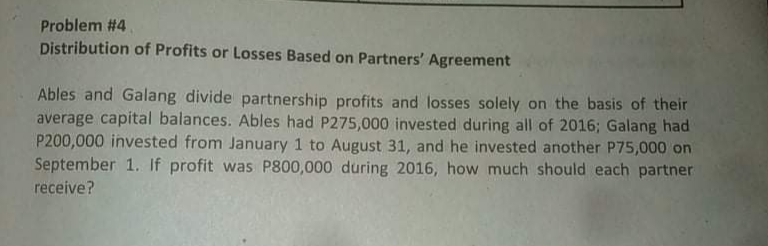 Problem #4
Distribution of Profits or Losses Based on Partners' Agreement
Ables and Galang divide partnership profits and losses solely on the basis of their
average capital balances. Ables had P275,000 invested during all of 2016; Galang had
P200,000 invested from January 1 to August 31, and he invested another P75,000 on
September 1. If profit was P800,000 during 2016, how much should each partner
receive?
