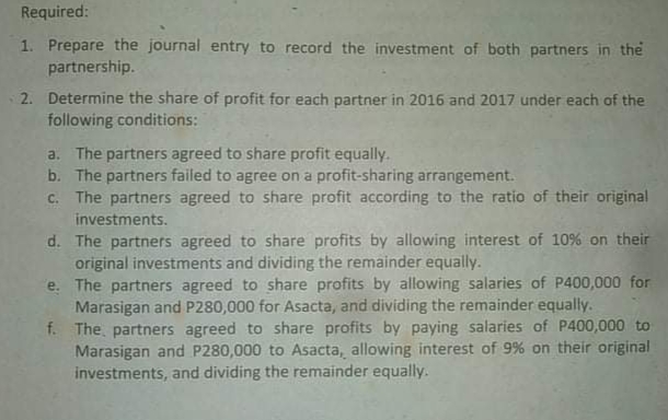 Required:
1. Prepare the journal entry to record the investment of both partners in the
partnership.
2. Determine the share of profit for each partner in 2016 and 2017 under each of the
following conditions:
a. The partners agreed to share profit equally.
b. The partners failed to agree on a profit-sharing arrangement.
c. The partners agreed to share profit according to the ratio of their original
investments.
d. The partners agreed to share profits by allowing interest of 10% on their
original investments and dividing the remainder equally.
e. The partners agreed to share profits by allowing salaries of P400,000 for
Marasigan and P280,000 for Asacta, and dividing the remainder equally.
f. The, partners agreed to share profits by paying salaries of P400,000 to
Marasigan and P280,000 to Asacta, allowing interest of 9% on their original
investments, and dividing the remainder equally.
