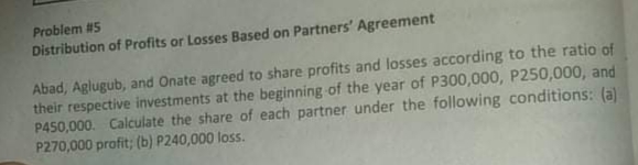 Problem #5
Distribution of Profits or Losses Based on Partners' Agreement
Abad, Aglugub, and Onate agreed to share profits and losses according to the ratio of
their respective investments at the beginning of the year of P300,000, P250,000, and
P450,000. Calculate the share of each partner under the following conditions: (a)
P270,000 profit; (b) P240,000 loss.
