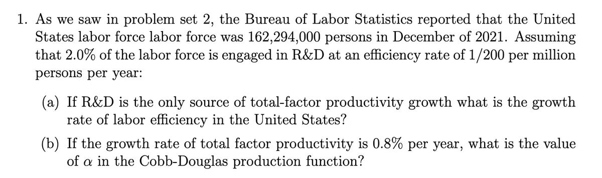 1. As we saw in problem set 2, the Bureau of Labor Statistics reported that the United
States labor force labor force was 162,294,000 persons in December of 2021. Assuming
that 2.0% of the labor force is engaged in R&D at an efficiency rate of 1/200 per million
persons per year:
(a) If R&D is the only source of total-factor productivity growth what is the growth
rate of labor efficiency in the United States?
(b) If the growth rate of total factor productivity is 0.8% per year, what is the value
of a in the Cobb-Douglas production function?
