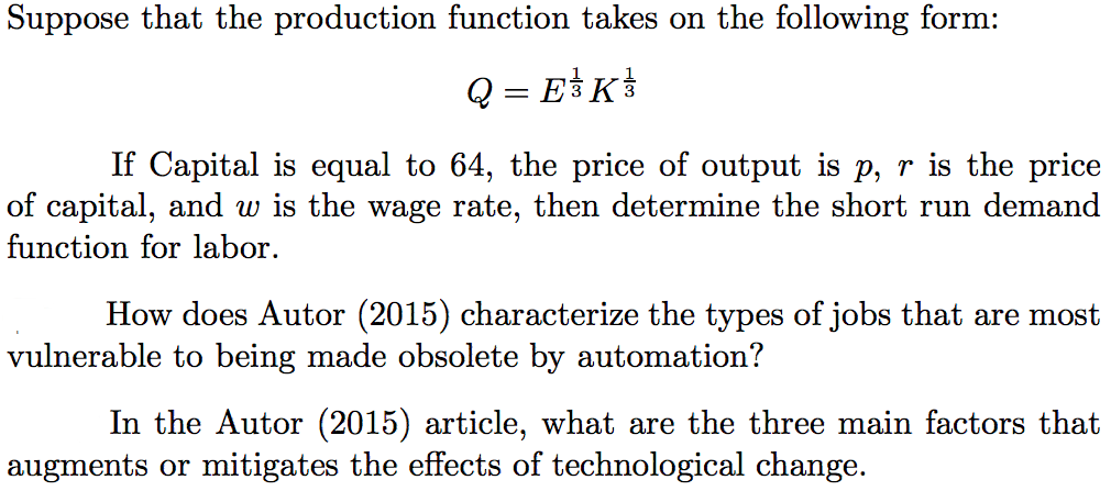 Suppose that the production function takes on the following form:
Q = E3K
If Capital is equal to 64, the price of output is p, r is the price
of capital, and w is the wage rate, then determine the short run demand
function for labor.
How does Autor (2015) characterize the types of jobs that are most
vulnerable to being made obsolete by automation?
In the Autor (2015) article, what are the three main factors that
augments or mitigates the effects of technological change.
