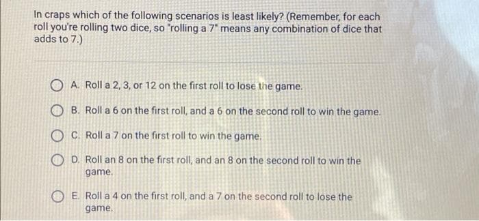 In craps which of the following scenarios is least likely? (Remember, for each
roll you're rolling two dice, so "rolling a 7" means any combination of dice that
adds to 7.)
O A. Roll a 2, 3, or 12 on the first roll to lose the game.
O B. Roll a 6 on the first roll, and a 6 on the second roll to win the game.
O C. Roll a 7 on the first roll to win the game.
O D. Roll an 8 on the first roll, and an 8 on the second roll to win the
game.
O E. Roll a 4 on the first roll, and a 7 on the second roll to lose the
game.
