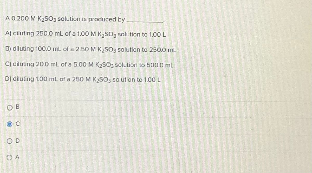 A 0.200 M K2SO3 solution is produced by
A) diluting 250.0 mL of a 1.00M K2SO3 solution to 1.00 L
B) diluting 100.0 mL of a 2.50 M K2SO3 solution to 250.0 mL
C) diluting 20.0 mL of a 5.00 M K2SO3 solution to 500.0 mL
D) diluting 1.00 mL of a 250M K2SO3 solution to 1.00 L
O B
C
OD
O A
