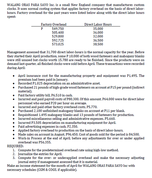 WALANG ORAS PARA SAYO Inc. is a small New England company that manufactures custom
clocks. It uses normal costing system that applies factory overhead on the basis of direct labor-
hours. Factory overhead for the past years were listed below along with the direct labor hours
spent:
Factory Overhead
Direct Labor Hours
35,000
549,750
505,400
529,800
P
36,000
32,000
36,500
38,500
592,725
573,025
Management assessed that 31,700 direct labor-hours is the normal capacity for the year. Before
they started their April production, some P 10,000 of both wood fasteners and mahogany blanks
were still unused but clocks worth 15,780 are ready to be finished. Since the products were on
demand last quarter, all finished clocks were sold before April. These transactions were recorded
during April:
April insurance cost for the manufacturing property and equipment was P1,495. The
premium had been paid in January.
Recorded P1.025 depreciation on an administrative asset.
• Purchased 21 pounds of high-grade wood fasteners on account at P15 per pound (indirect
material).
Paid factory utility bill, P6.510 in cash.
• Incurred and paid payroll costs of P80,300. Of this amount, P64,000 were for direct labor
personnel who earned P20 per hour on average.
• Incurred and paid other factory overhead costs, P5,770.
• Purchased 2,100 unfinished mahogany blanks on account at P11 per blank.
Requisitioned 1.495 mahogany blanks and 13 pounds of fasteners for production.
• Incurred miscellaneous selling and administrative expenses, P5,660.
• Incurred P3,505 depreciation on manufacturing equipment for April.
• Paid advertising expenses in cash, P2,350.
• Applied factory overhead to production on the basis of direct labor-hours.
• Made sales on account in August, P96,450. Cost of goods sold for the period is 84,500.
Work-in Process at the end of April, before any adjustments for over or under applied
overhead was P56,355.
REQUIRED:
1. Compute for the predetermined overhead rate using high-low method.
2. Journalize the entries for April.
3. Compute for the over- or underapplied overhead and make the necessary adjusting
journal entry if management assessed that it is material.
Make an income statement for the month of April for WALANG ORAS PARA SAYO Inc with
necessary schedules (CGM & COGS, if applicable).
