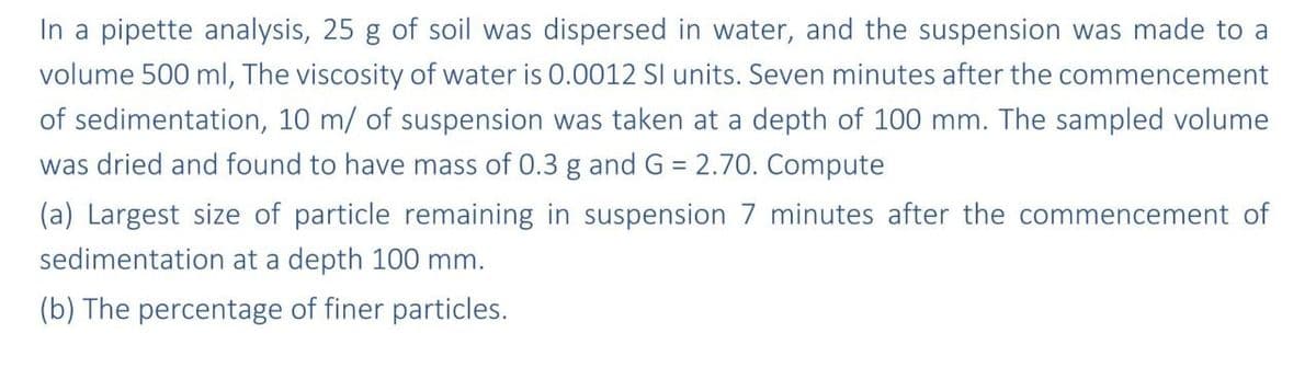 In a pipette analysis, 25 g of soil was dispersed in water, and the suspension was made to a
volume 500 ml, The viscosity of water is 0.0012 SI units. Seven minutes after the commencement
of sedimentation, 10 m/ of suspension was taken at a depth of 100 mm. The sampled volume
was dried and found to have mass of 0.3 g and G = 2.70. Compute
(a) Largest size of particle remaining in suspension 7 minutes after the commencement of
sedimentation at a depth 100 mm.
(b) The percentage of finer particles.

