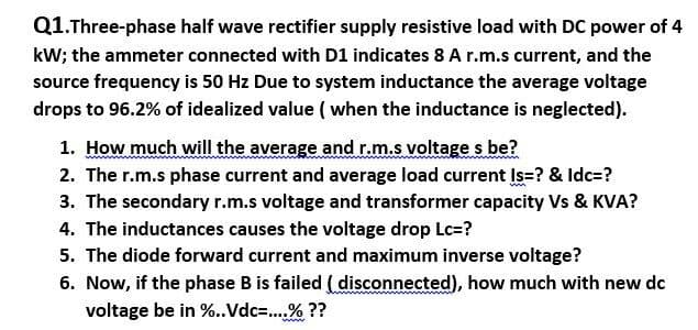 Q1.Three-phase half wave rectifier supply resistive load with DC power of 4
kW; the ammeter connected with D1 indicates 8 A r.m.s current, and the
source frequency is 50 Hz Due to system inductance the average voltage
drops to 96.2% of idealized value ( when the inductance is neglected).
1. How much will the average and r.m.s voltage s be?
2. The r.m.s phase current and average load current Is=? & Idc=?
3. The secondary r.m.s voltage and transformer capacity Vs & KVA?
4. The inductances causes the voltage drop Lc=?
5. The diode forward current and maximum inverse voltage?
6. Now, if the phase B is failed ( disconnected), how much with new dc
voltage be in %..Vdc=.% ??
