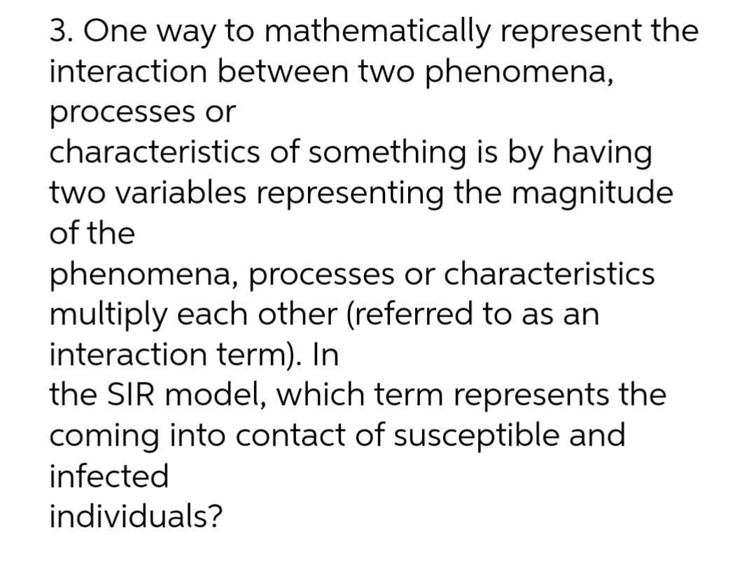 3. One way to mathematically represent the
interaction between two phenomena,
processes or
characteristics of something is by having
two variables representing the magnitude
of the
phenomena, processes or characteristics
multiply each other (referred to as an
interaction term). In
the SIR model, which term represents the
coming into contact of susceptible and
infected
individuals?
